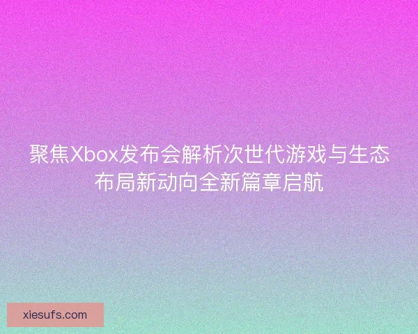 聚焦Xbox发布会解析次世代游戏与生态布局新动向全新篇章启航