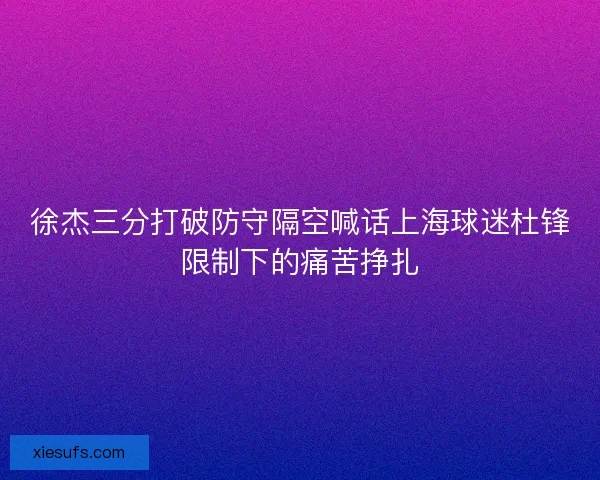 徐杰三分打破防守隔空喊话上海球迷杜锋限制下的痛苦挣扎