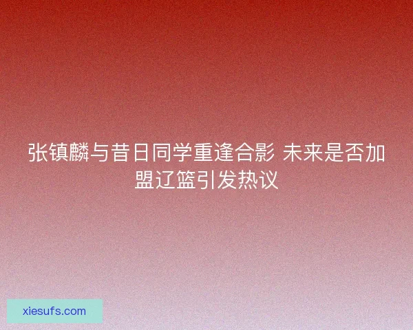 张镇麟与昔日同学重逢合影 未来是否加盟辽篮引发热议