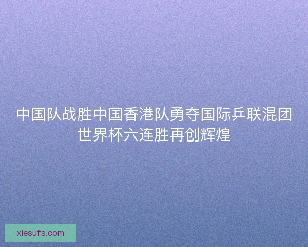 中国队战胜中国香港队勇夺国际乒联混团世界杯六连胜再创辉煌