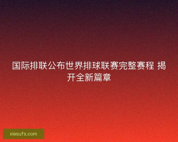 国际排联公布世界排球联赛完整赛程 揭开全新篇章