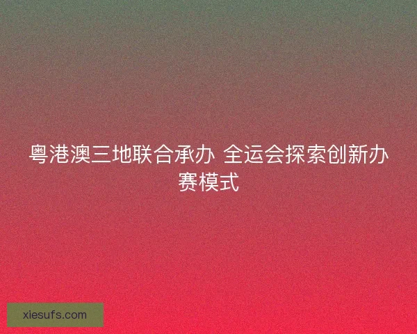 粤港澳三地联合承办 全运会探索创新办赛模式